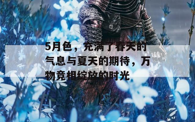 5月色，充满了春天的气息与夏天的期待，万物竞相绽放的时光