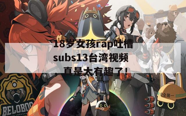 18岁女孩rap吐槽subs13台湾视频，真是太有趣了！