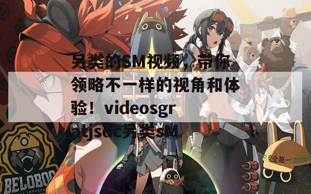 另类的SM视频，带你领略不一样的视角和体验！videosgratjsdc另类sM