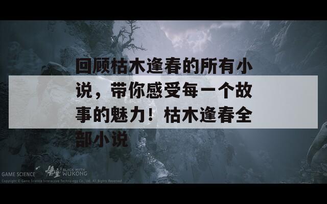 回顾枯木逢春的所有小说，带你感受每一个故事的魅力！枯木逢春全部小说