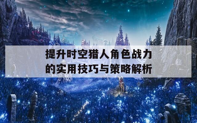 提升时空猎人角色战力的实用技巧与策略解析