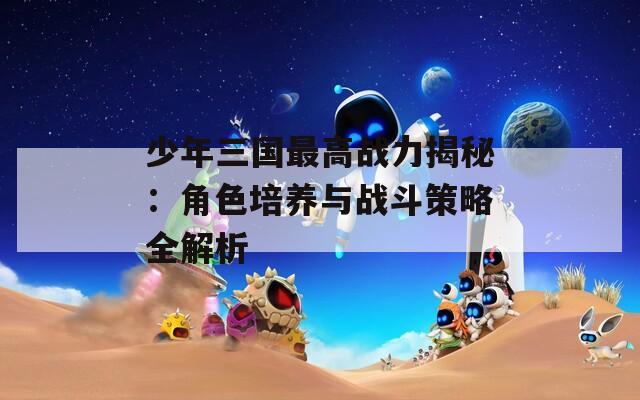 少年三国最高战力揭秘：角色培养与战斗策略全解析