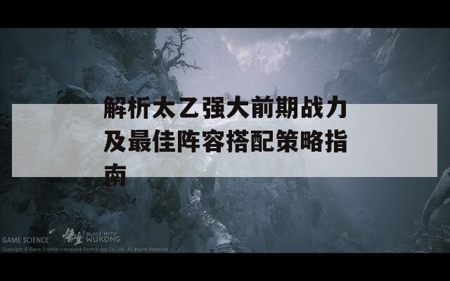 解析太乙强大前期战力及最佳阵容搭配策略指南  第1张
