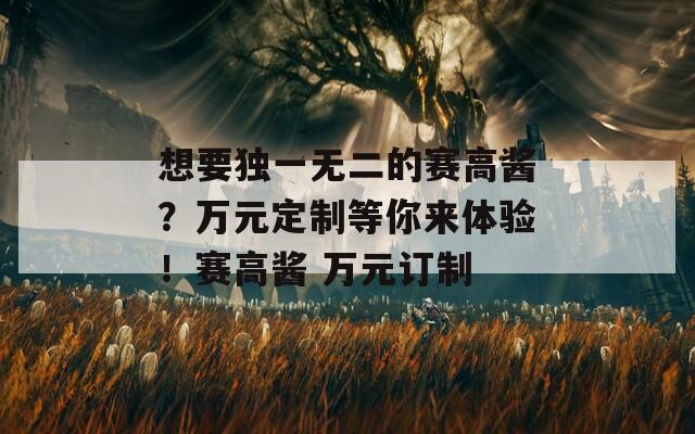 想要独一无二的赛高酱？万元定制等你来体验！赛高酱 万元订制