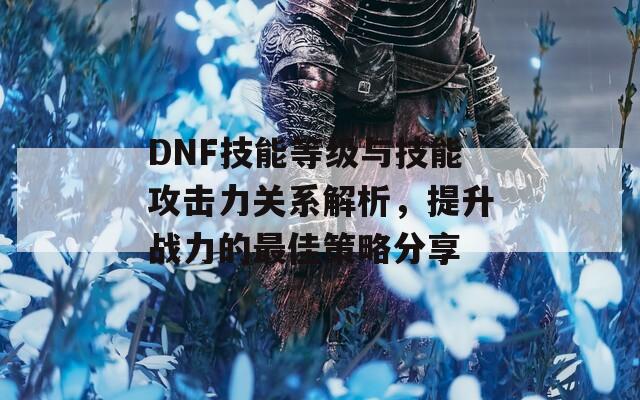 DNF技能等级与技能攻击力关系解析，提升战力的最佳策略分享