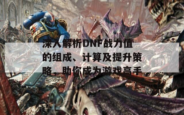 深入解析DNF战力值的组成、计算及提升策略，助你成为游戏高手