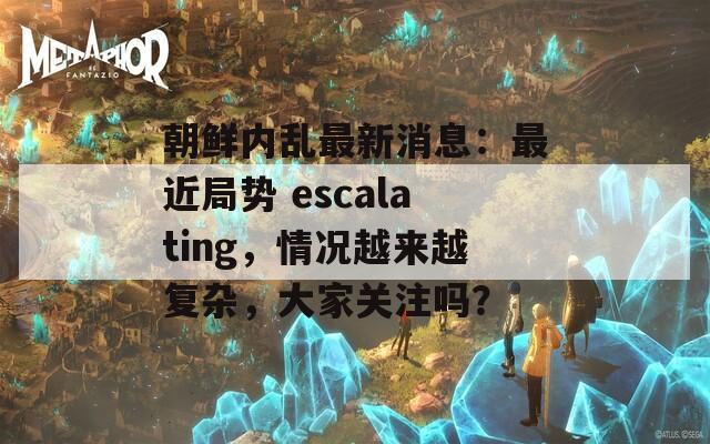 朝鲜内乱最新消息：最近局势 escalating，情况越来越复杂，大家关注吗？