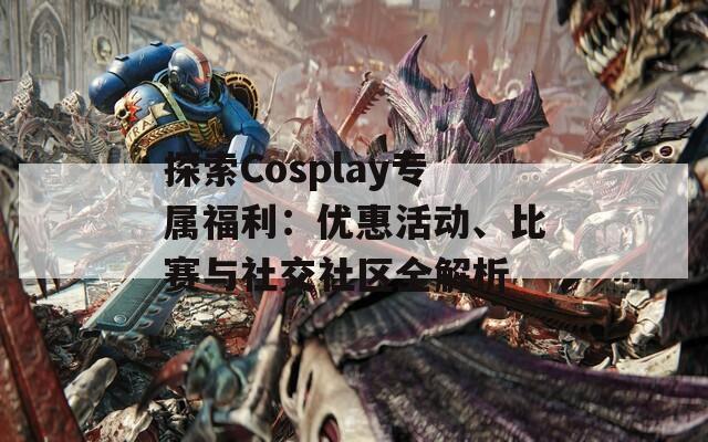 探索Cosplay专属福利：优惠活动、比赛与社交社区全解析