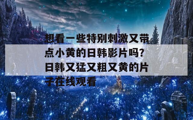 想看一些特别刺激又带点小黄的日韩影片吗？日韩又猛又粗又黄的片子在线观看