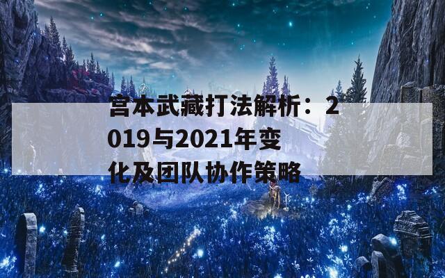 宫本武藏打法解析：2019与2021年变化及团队协作策略  第1张