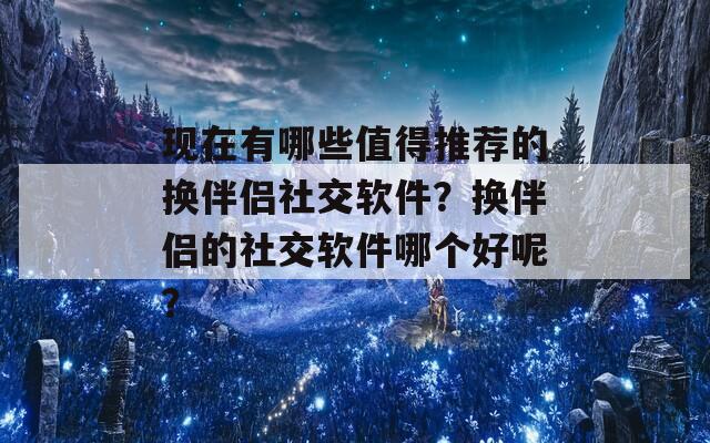 现在有哪些值得推荐的换伴侣社交软件？换伴侣的社交软件哪个好呢？