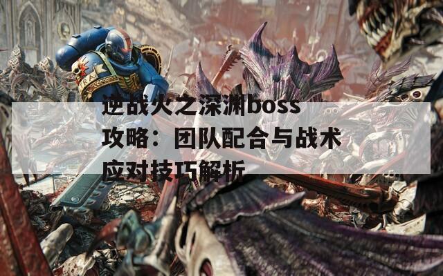 逆战火之深渊boss攻略：团队配合与战术应对技巧解析