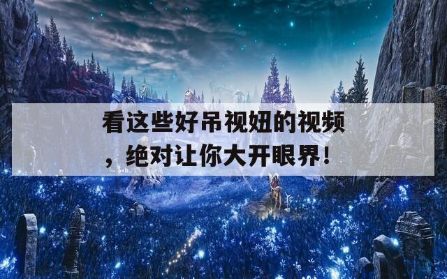 看这些好吊视妞的视频，绝对让你大开眼界！