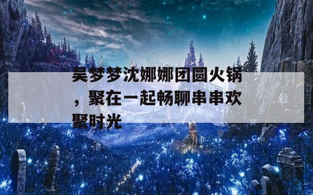 吴梦梦沈娜娜团圆火锅，聚在一起畅聊串串欢聚时光  第1张