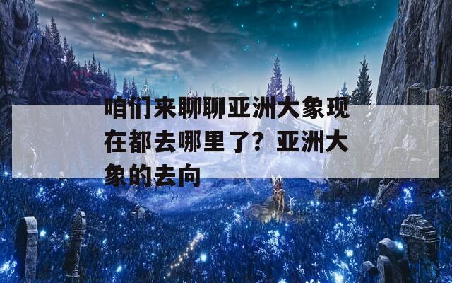 咱们来聊聊亚洲大象现在都去哪里了？亚洲大象的去向  第1张