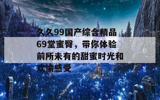 久久99国产综合精品69堂蜜臀，带你体验前所未有的甜蜜时光和欢愉感受