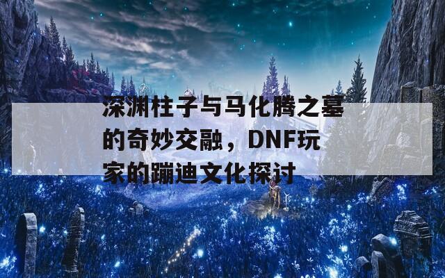 深渊柱子与马化腾之墓的奇妙交融，DNF玩家的蹦迪文化探讨