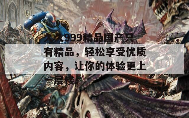 久久999精品国产只有精品，轻松享受优质内容，让你的体验更上一层楼！