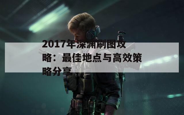 2017年深渊刷图攻略：最佳地点与高效策略分享