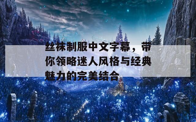 丝袜制服中文字幕，带你领略迷人风格与经典魅力的完美结合