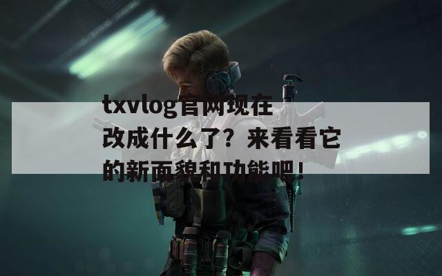 txvlog官网现在改成什么了？来看看它的新面貌和功能吧！