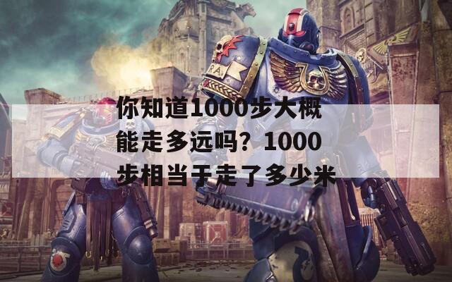 你知道1000步大概能走多远吗？1000步相当于走了多少米