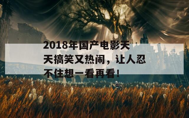 2018年国产电影天天搞笑又热闹，让人忍不住想一看再看！