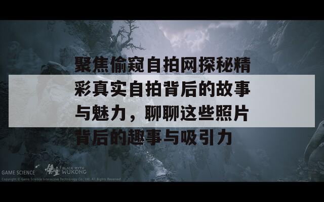 聚焦偷窥自拍网探秘精彩真实自拍背后的故事与魅力，聊聊这些照片背后的趣事与吸引力  第1张