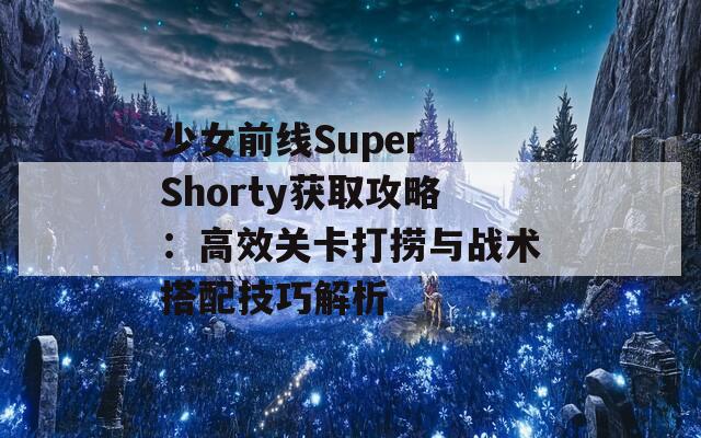 少女前线Super Shorty获取攻略：高效关卡打捞与战术搭配技巧解析