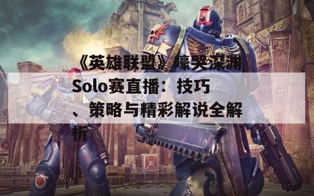 《英雄联盟》嚎哭深渊Solo赛直播：技巧、策略与精彩解说全解析