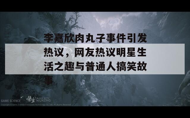 李嘉欣肉丸子事件引发热议，网友热议明星生活之趣与普通人搞笑故事