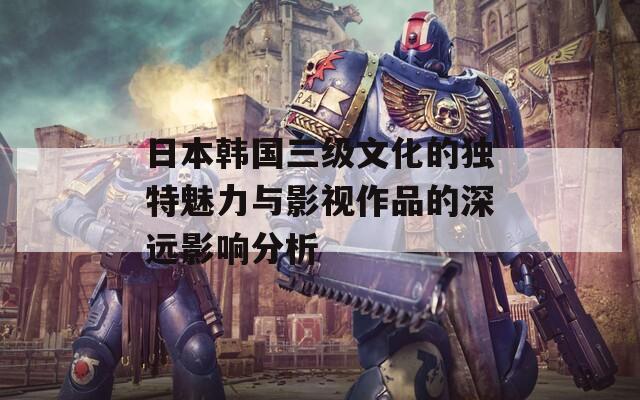 日本韩国三级文化的独特魅力与影视作品的深远影响分析