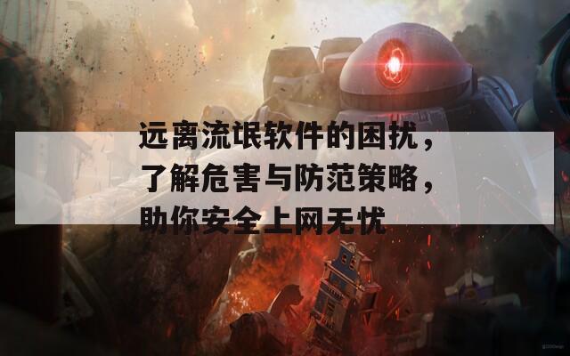 远离流氓软件的困扰，了解危害与防范策略，助你安全上网无忧