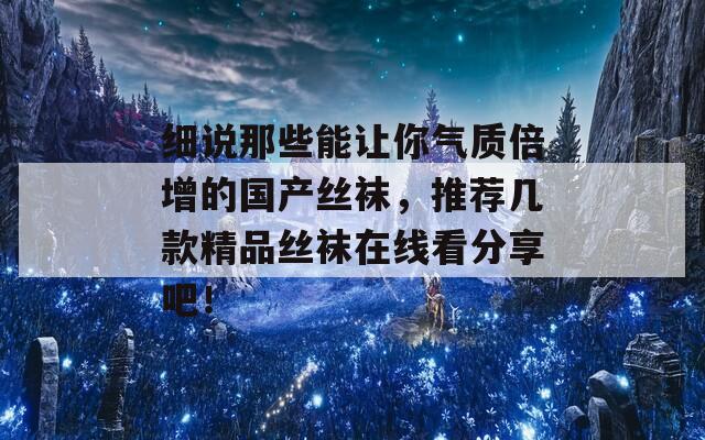 细说那些能让你气质倍增的国产丝袜，推荐几款精品丝袜在线看分享吧！