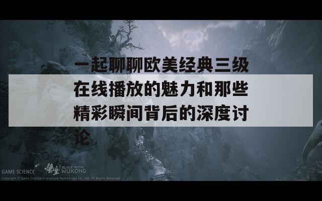 一起聊聊欧美经典三级在线播放的魅力和那些精彩瞬间背后的深度讨论