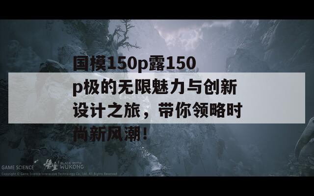 国模150p露150p极的无限魅力与创新设计之旅，带你领略时尚新风潮！