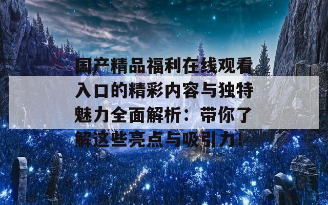 国产精品福利在线观看入口的精彩内容与独特魅力全面解析：带你了解这些亮点与吸引力！