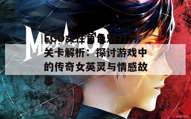 FGO女性角色魅力与关卡解析：探讨游戏中的传奇女英灵与情感故事