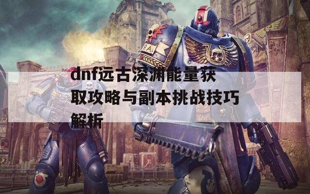 dnf远古深渊能量获取攻略与副本挑战技巧解析