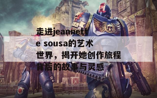 走进jeannette sousa的艺术世界，揭开她创作旅程背后的故事与灵感