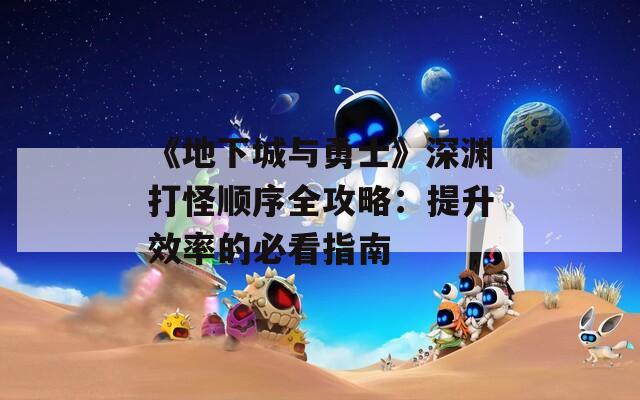 《地下城与勇士》深渊打怪顺序全攻略：提升效率的必看指南