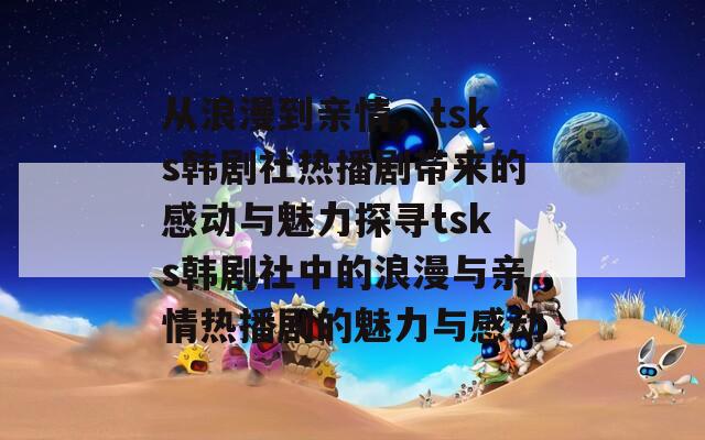 从浪漫到亲情，tsks韩剧社热播剧带来的感动与魅力探寻tsks韩剧社中的浪漫与亲情热播剧的魅力与感动