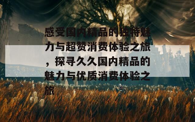 感受国内精品的独特魅力与超赞消费体验之旅，探寻久久国内精品的魅力与优质消费体验之旅  第1张