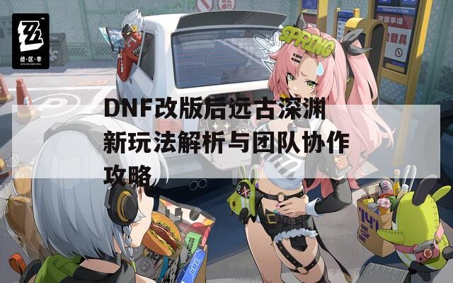 DNF改版后远古深渊新玩法解析与团队协作攻略