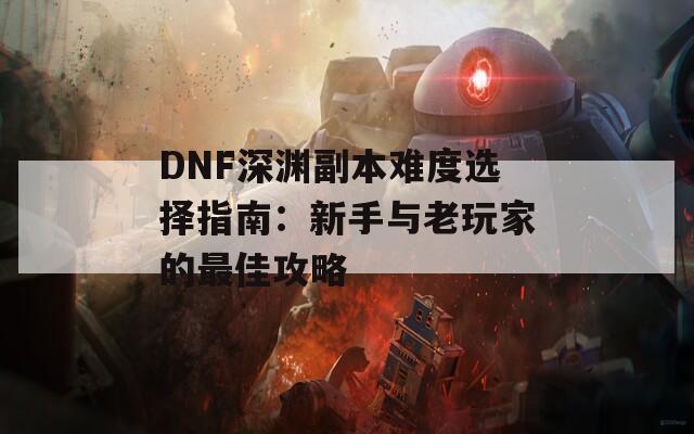 DNF深渊副本难度选择指南：新手与老玩家的最佳攻略  第1张