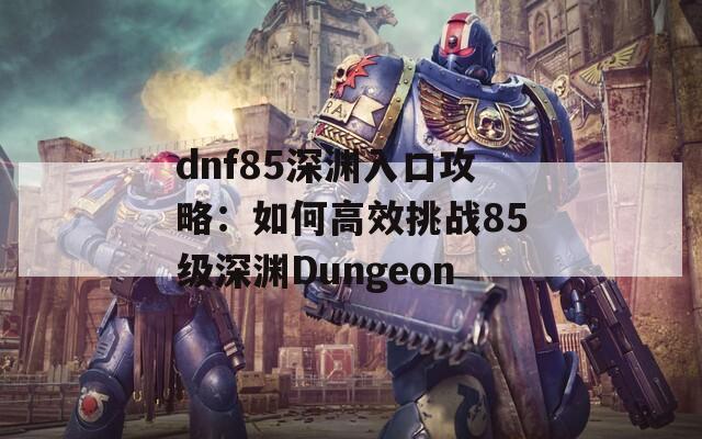 dnf85深渊入口攻略：如何高效挑战85级深渊Dungeon