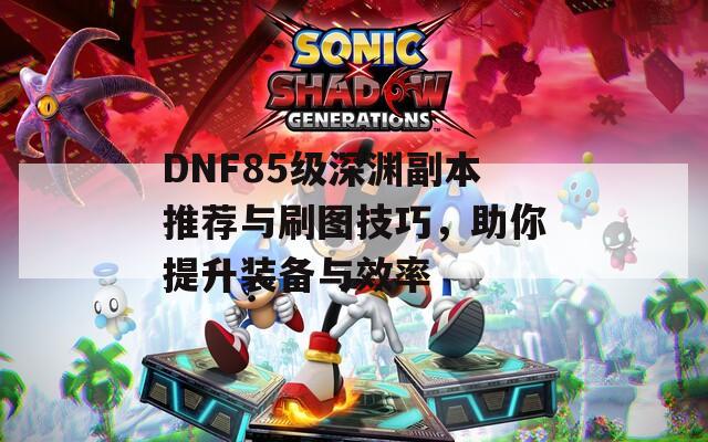 DNF85级深渊副本推荐与刷图技巧，助你提升装备与效率