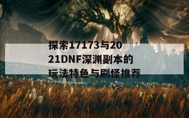 探索17173与2021DNF深渊副本的玩法特色与刷怪推荐  第1张