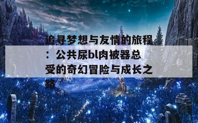 追寻梦想与友情的旅程：公共尿bl肉被器总受的奇幻冒险与成长之路