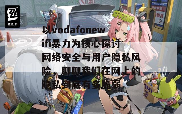 以vodafonewifi暴力为核心探讨网络安全与用户隐私风险，聊聊我们在网上的隐私到底有多脆弱